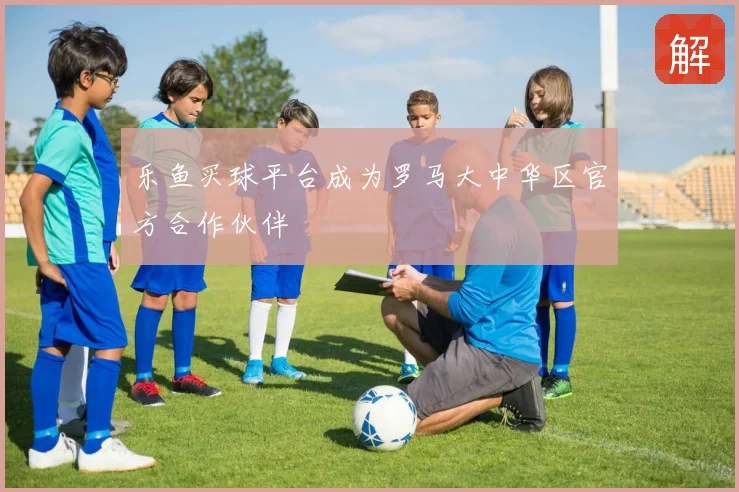 乐鱼买球平台成为罗马大中华区官方合作伙伴