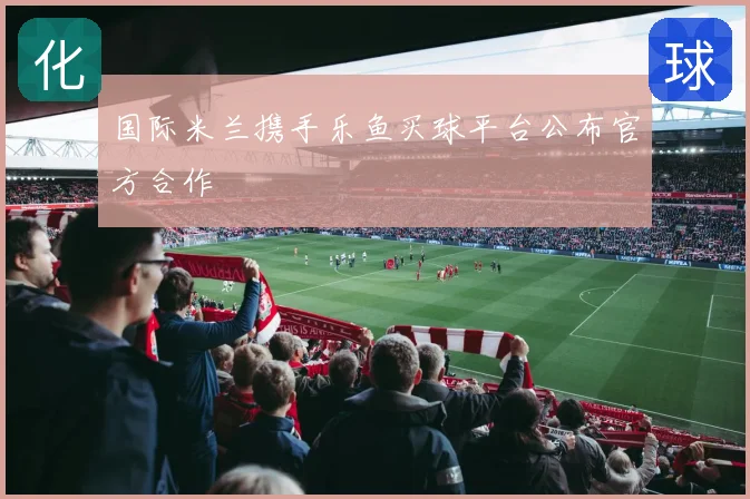 国际米兰携手乐鱼买球平台公布官方合作