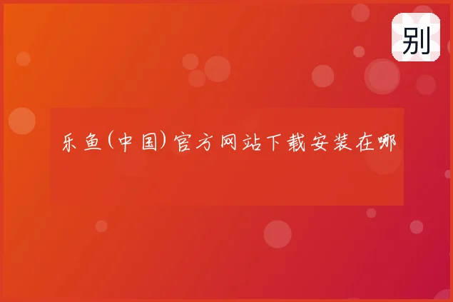 乐鱼(中国)官方网站下载安装在哪