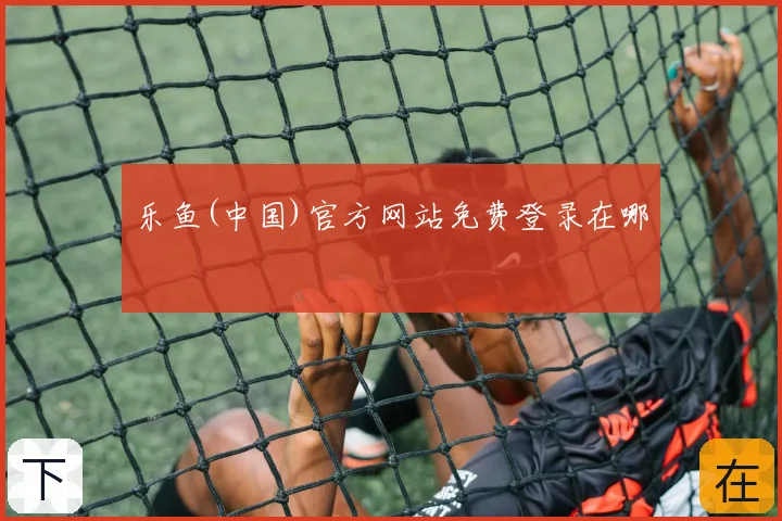乐鱼(中国)官方网站免费登录在哪